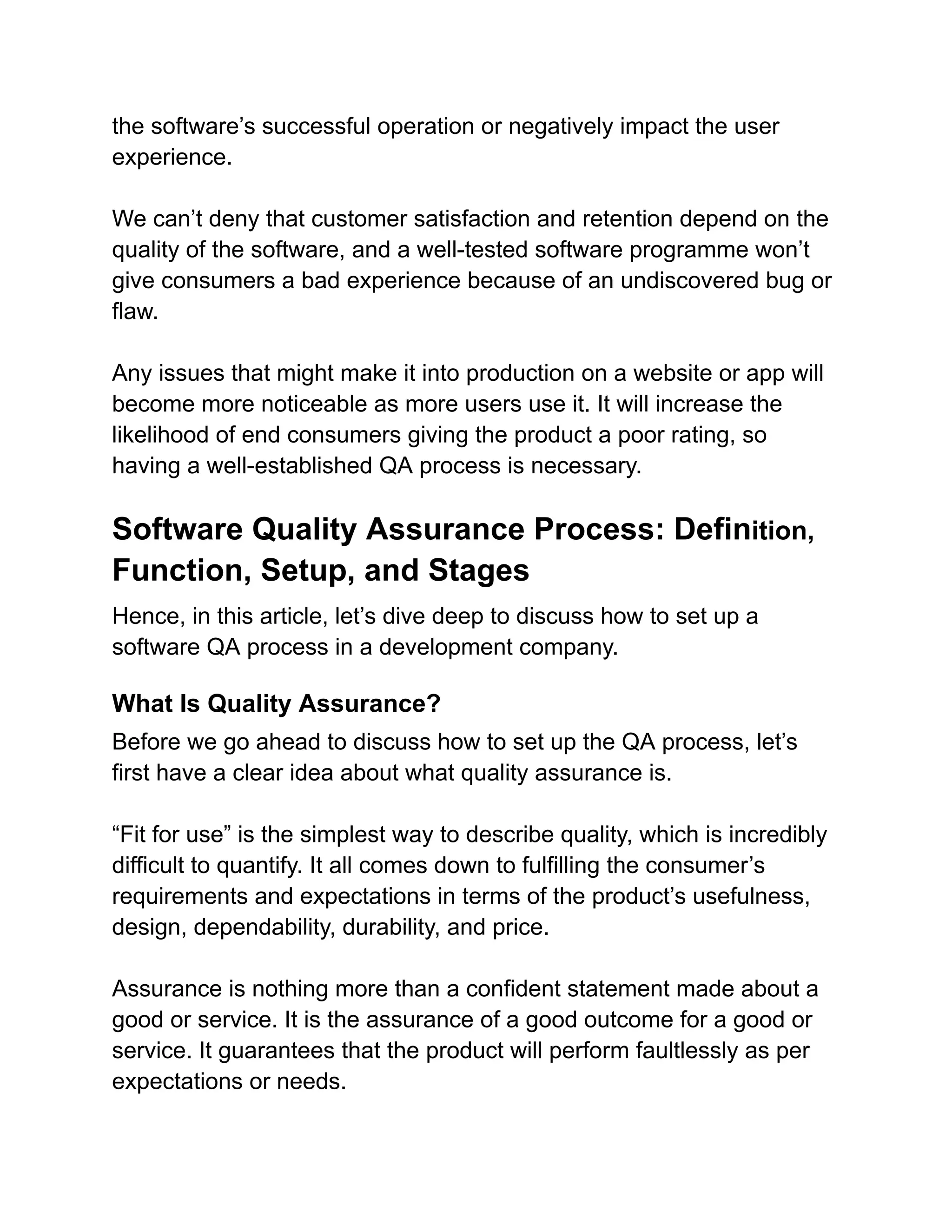 the software’s successful operation or negatively impact the user
experience.
We can’t deny that customer satisfaction and retention depend on the
quality of the software, and a well-tested software programme won’t
give consumers a bad experience because of an undiscovered bug or
flaw.
Any issues that might make it into production on a website or app will
become more noticeable as more users use it. It will increase the
likelihood of end consumers giving the product a poor rating, so
having a well-established QA process is necessary.
Software Quality Assurance Process: Definition,
Function, Setup, and Stages
Hence, in this article, let’s dive deep to discuss how to set up a
software QA process in a development company.
What Is Quality Assurance?
Before we go ahead to discuss how to set up the QA process, let’s
first have a clear idea about what quality assurance is.
“Fit for use” is the simplest way to describe quality, which is incredibly
difficult to quantify. It all comes down to fulfilling the consumer’s
requirements and expectations in terms of the product’s usefulness,
design, dependability, durability, and price.
Assurance is nothing more than a confident statement made about a
good or service. It is the assurance of a good outcome for a good or
service. It guarantees that the product will perform faultlessly as per
expectations or needs.
 