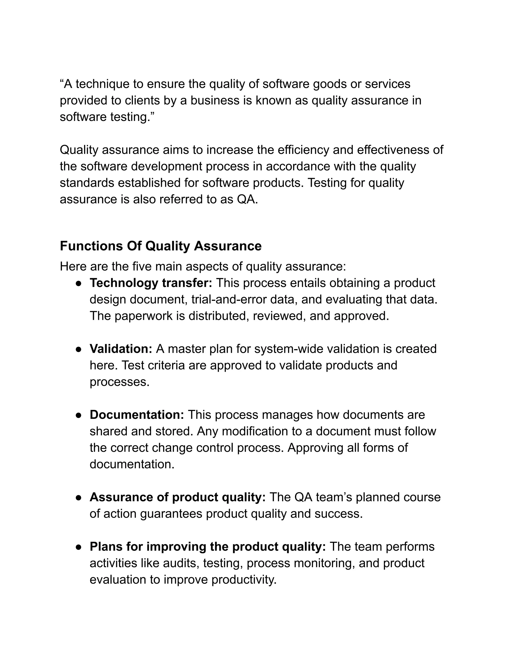 “A technique to ensure the quality of software goods or services
provided to clients by a business is known as quality assurance in
software testing.”
Quality assurance aims to increase the efficiency and effectiveness of
the software development process in accordance with the quality
standards established for software products. Testing for quality
assurance is also referred to as QA.
Functions Of Quality Assurance
Here are the five main aspects of quality assurance:
● Technology transfer: This process entails obtaining a product
design document, trial-and-error data, and evaluating that data.
The paperwork is distributed, reviewed, and approved.
● Validation: A master plan for system-wide validation is created
here. Test criteria are approved to validate products and
processes.
● Documentation: This process manages how documents are
shared and stored. Any modification to a document must follow
the correct change control process. Approving all forms of
documentation.
● Assurance of product quality: The QA team’s planned course
of action guarantees product quality and success.
● Plans for improving the product quality: The team performs
activities like audits, testing, process monitoring, and product
evaluation to improve productivity.
 