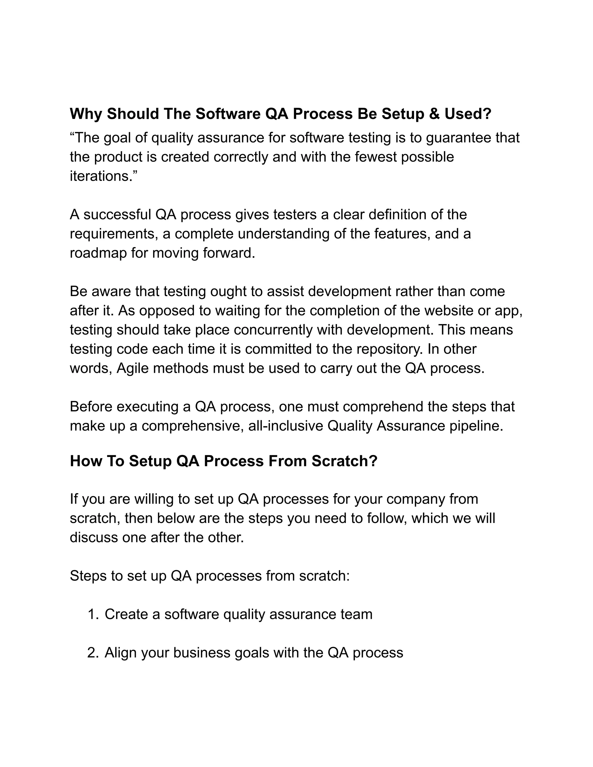 Why Should The Software QA Process Be Setup & Used?
“The goal of quality assurance for software testing is to guarantee that
the product is created correctly and with the fewest possible
iterations.”
A successful QA process gives testers a clear definition of the
requirements, a complete understanding of the features, and a
roadmap for moving forward.
Be aware that testing ought to assist development rather than come
after it. As opposed to waiting for the completion of the website or app,
testing should take place concurrently with development. This means
testing code each time it is committed to the repository. In other
words, Agile methods must be used to carry out the QA process.
Before executing a QA process, one must comprehend the steps that
make up a comprehensive, all-inclusive Quality Assurance pipeline.
How To Setup QA Process From Scratch?
If you are willing to set up QA processes for your company from
scratch, then below are the steps you need to follow, which we will
discuss one after the other.
Steps to set up QA processes from scratch:
1. Create a software quality assurance team
2. Align your business goals with the QA process
 