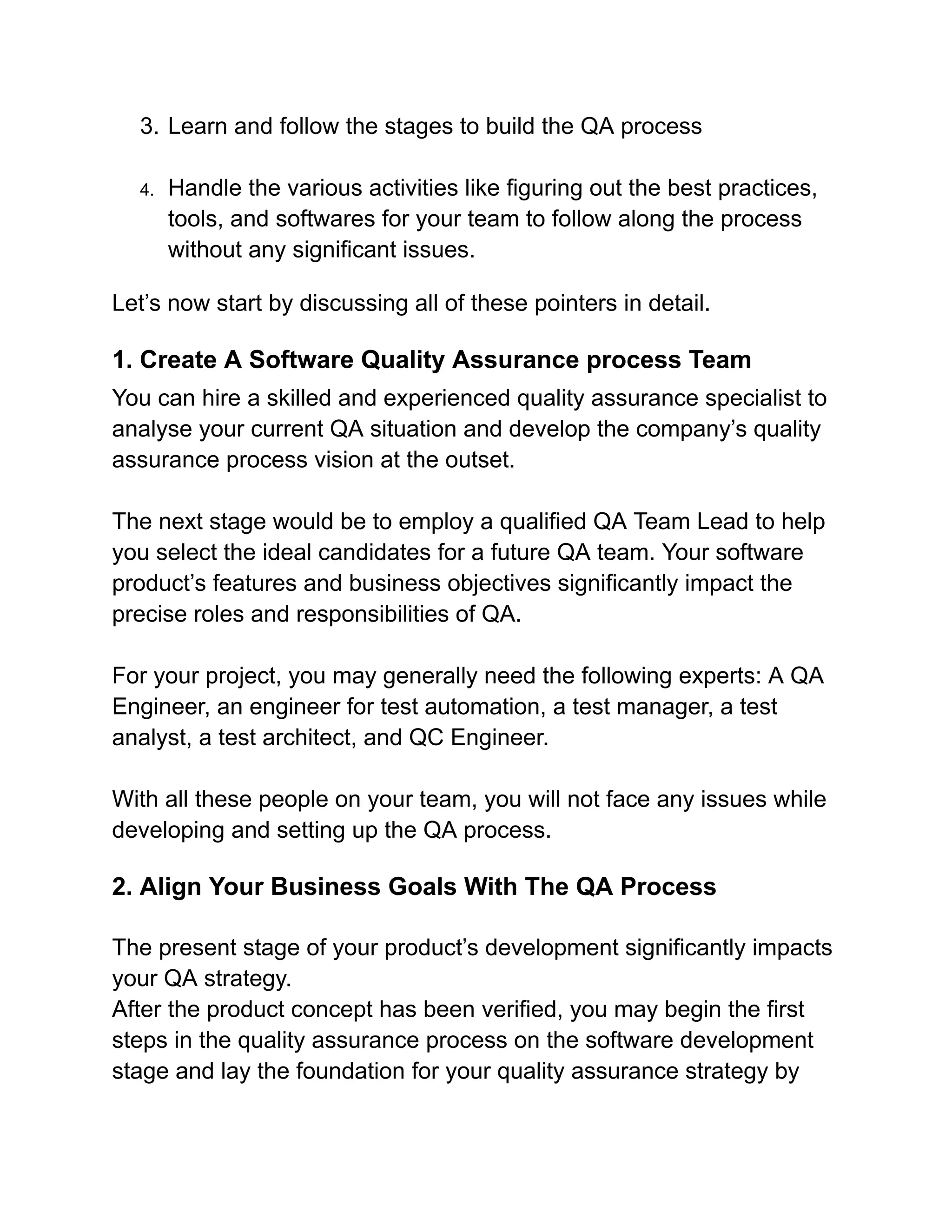 3. Learn and follow the stages to build the QA process
4. Handle the various activities like figuring out the best practices,
tools, and softwares for your team to follow along the process
without any significant issues.
Let’s now start by discussing all of these pointers in detail.
1. Create A Software Quality Assurance process Team
You can hire a skilled and experienced quality assurance specialist to
analyse your current QA situation and develop the company’s quality
assurance process vision at the outset.
The next stage would be to employ a qualified QA Team Lead to help
you select the ideal candidates for a future QA team. Your software
product’s features and business objectives significantly impact the
precise roles and responsibilities of QA.
For your project, you may generally need the following experts: A QA
Engineer, an engineer for test automation, a test manager, a test
analyst, a test architect, and QC Engineer.
With all these people on your team, you will not face any issues while
developing and setting up the QA process.
2. Align Your Business Goals With The QA Process
The present stage of your product’s development significantly impacts
your QA strategy.
After the product concept has been verified, you may begin the first
steps in the quality assurance process on the software development
stage and lay the foundation for your quality assurance strategy by
 