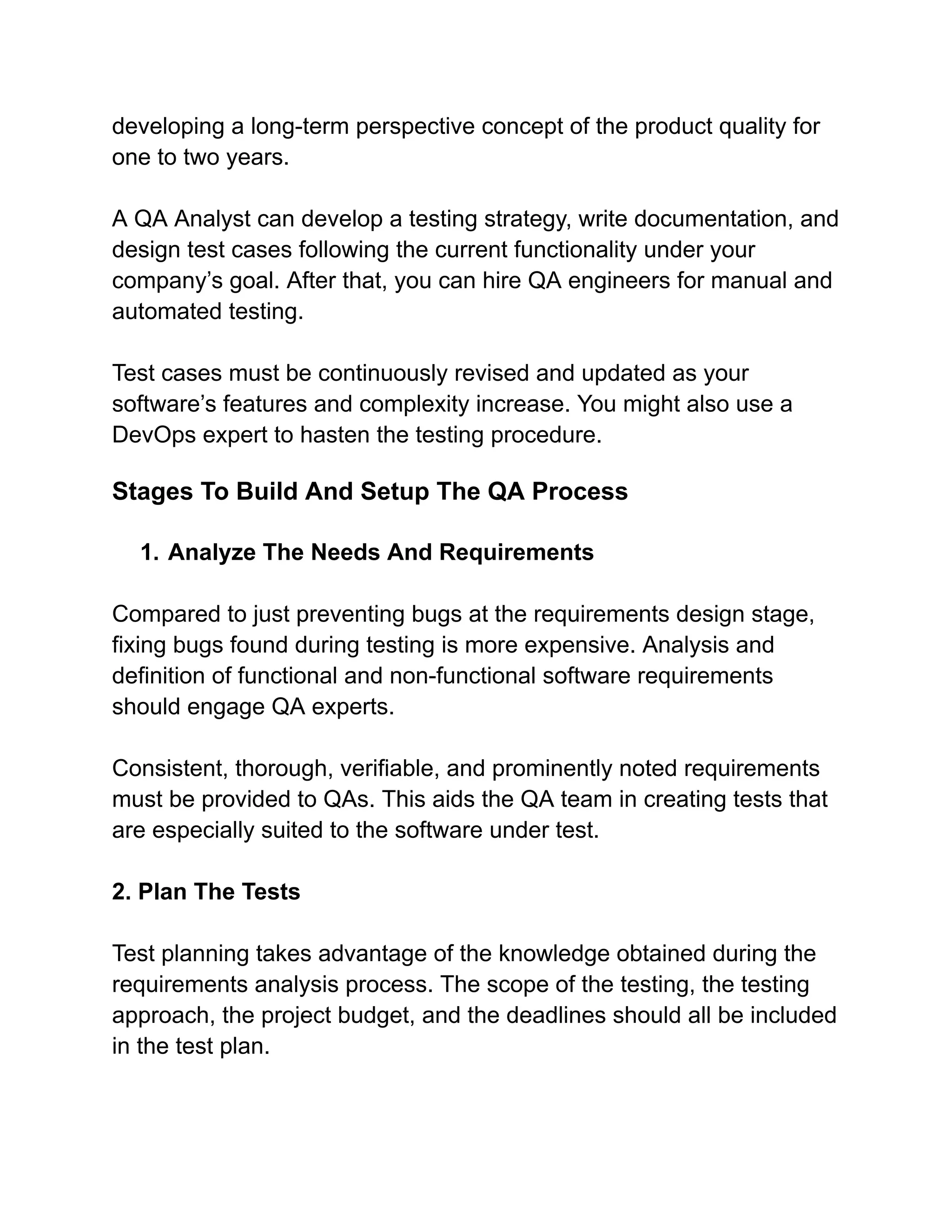 developing a long-term perspective concept of the product quality for
one to two years.
A QA Analyst can develop a testing strategy, write documentation, and
design test cases following the current functionality under your
company’s goal. After that, you can hire QA engineers for manual and
automated testing.
Test cases must be continuously revised and updated as your
software’s features and complexity increase. You might also use a
DevOps expert to hasten the testing procedure.
Stages To Build And Setup The QA Process
1. Analyze The Needs And Requirements
Compared to just preventing bugs at the requirements design stage,
fixing bugs found during testing is more expensive. Analysis and
definition of functional and non-functional software requirements
should engage QA experts.
Consistent, thorough, verifiable, and prominently noted requirements
must be provided to QAs. This aids the QA team in creating tests that
are especially suited to the software under test.
2. Plan The Tests
Test planning takes advantage of the knowledge obtained during the
requirements analysis process. The scope of the testing, the testing
approach, the project budget, and the deadlines should all be included
in the test plan.
 