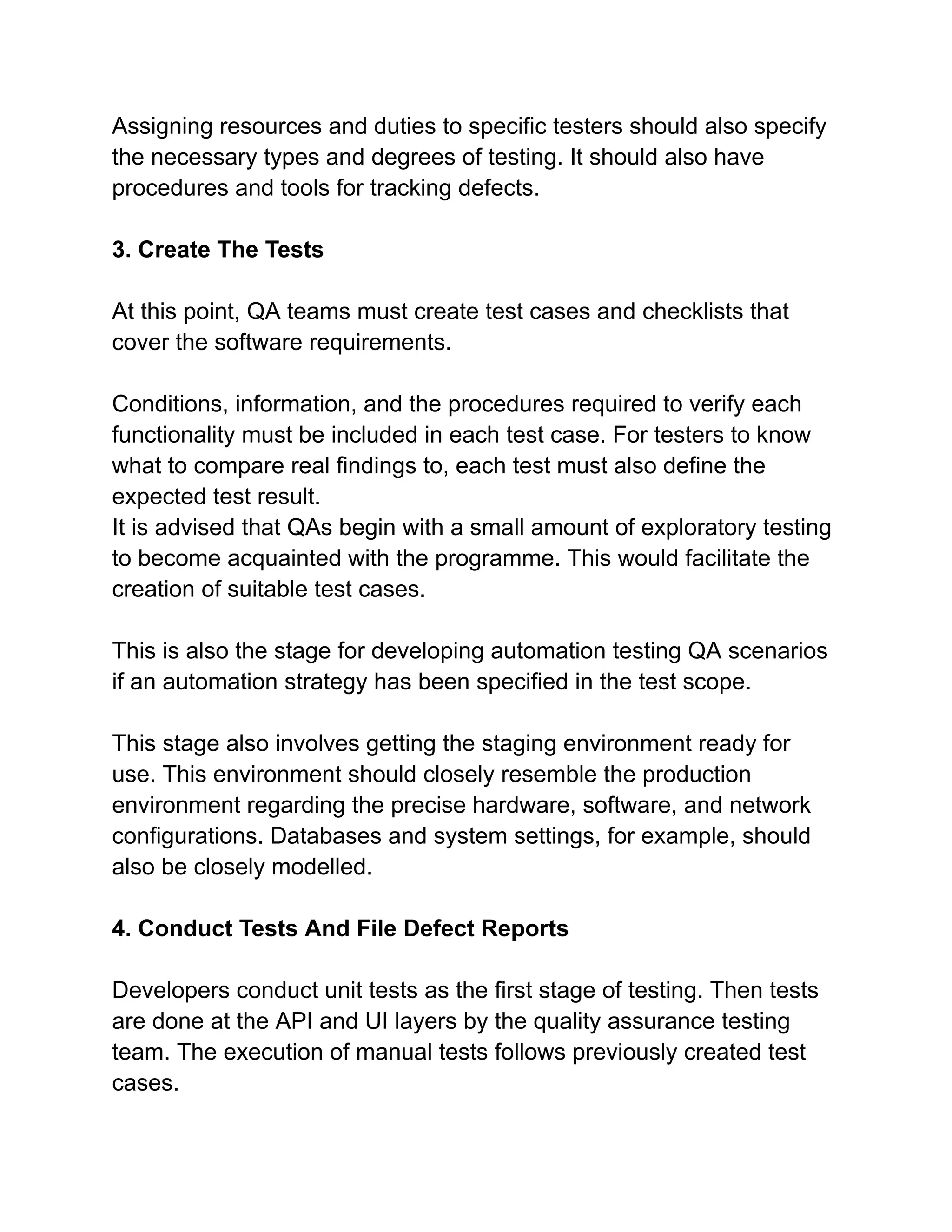 Assigning resources and duties to specific testers should also specify
the necessary types and degrees of testing. It should also have
procedures and tools for tracking defects.
3. Create The Tests
At this point, QA teams must create test cases and checklists that
cover the software requirements.
Conditions, information, and the procedures required to verify each
functionality must be included in each test case. For testers to know
what to compare real findings to, each test must also define the
expected test result.
It is advised that QAs begin with a small amount of exploratory testing
to become acquainted with the programme. This would facilitate the
creation of suitable test cases.
This is also the stage for developing automation testing QA scenarios
if an automation strategy has been specified in the test scope.
This stage also involves getting the staging environment ready for
use. This environment should closely resemble the production
environment regarding the precise hardware, software, and network
configurations. Databases and system settings, for example, should
also be closely modelled.
4. Conduct Tests And File Defect Reports
Developers conduct unit tests as the first stage of testing. Then tests
are done at the API and UI layers by the quality assurance testing
team. The execution of manual tests follows previously created test
cases.
 
