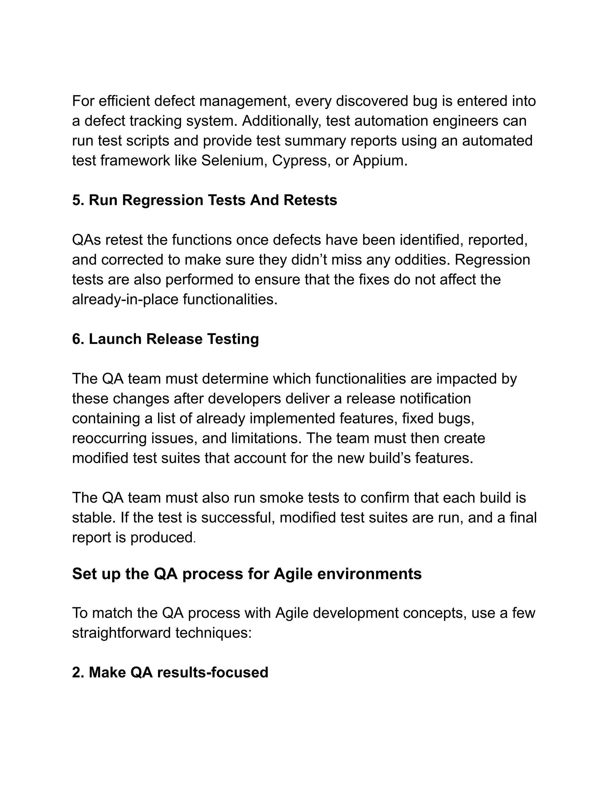 For efficient defect management, every discovered bug is entered into
a defect tracking system. Additionally, test automation engineers can
run test scripts and provide test summary reports using an automated
test framework like Selenium, Cypress, or Appium.
5. Run Regression Tests And Retests
QAs retest the functions once defects have been identified, reported,
and corrected to make sure they didn’t miss any oddities. Regression
tests are also performed to ensure that the fixes do not affect the
already-in-place functionalities.
6. Launch Release Testing
The QA team must determine which functionalities are impacted by
these changes after developers deliver a release notification
containing a list of already implemented features, fixed bugs,
reoccurring issues, and limitations. The team must then create
modified test suites that account for the new build’s features.
The QA team must also run smoke tests to confirm that each build is
stable. If the test is successful, modified test suites are run, and a final
report is produced.
Set up the QA process for Agile environments
To match the QA process with Agile development concepts, use a few
straightforward techniques:
2. Make QA results-focused
 