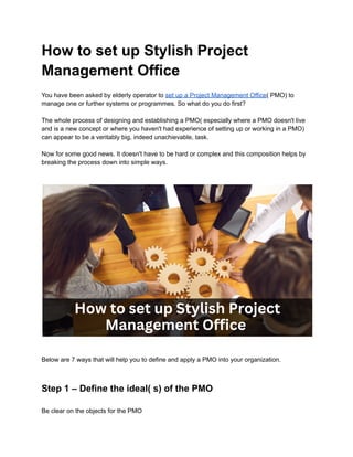 How to set up Stylish Project
Management Office
You have been asked by elderly operator to set up a Project Management Office( PMO) to
manage one or further systems or programmes. So what do you do first?
The whole process of designing and establishing a PMO( especially where a PMO doesn't live
and is a new concept or where you haven't had experience of setting up or working in a PMO)
can appear to be a veritably big, indeed unachievable, task.
Now for some good news. It doesn't have to be hard or complex and this composition helps by
breaking the process down into simple ways.
Below are 7 ways that will help you to define and apply a PMO into your organization.
Step 1 – Define the ideal( s) of the PMO
Be clear on the objects for the PMO
 