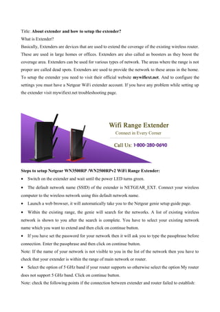 Title: About extender and how to setup the extender?
What is Extender?
Basically, Extenders are devices that are used to extend the coverage of the existing wireless router.
These are used in large homes or offices. Extenders are also called as boosters as they boost the
coverage area. Extenders can be used for various types of network. The areas where the range is not
proper are called dead spots. Extenders are used to provide the network to these areas in the home.
To setup the extender you need to visit their official website mywifiext.net. And to configure the
settings you must have a Netgear WiFi extender account. If you have any problem while setting up
the extender visit mywifiext.net troubleshooting page.
Steps to setup Netgear WN3500RP /WN2500RPv2 WiFi Range Extender:
• Switch on the extender and wait until the power LED turns green.
• The default network name (SSID) of the extender is NETGEAR_EXT. Connect your wireless
computer to the wireless network using this default network name.
• Launch a web browser, it will automatically take you to the Netgear genie setup guide page.
• Within the existing range, the genie will search for the networks. A list of existing wireless
network is shown to you after the search is complete. You have to select your existing network
name which you want to extend and then click on continue button.
• If you have set the password for your network then it will ask you to type the passphrase before
connection. Enter the passphrase and then click on continue button.
Note: If the name of your network is not visible to you in the list of the network then you have to
check that your extender is within the range of main network or router.
• Select the option of 5 GHz band if your router supports so otherwise select the option My router
does not support 5 GHz band. Click on continue button.
Note: check the following points if the connection between extender and router failed to establish:
 