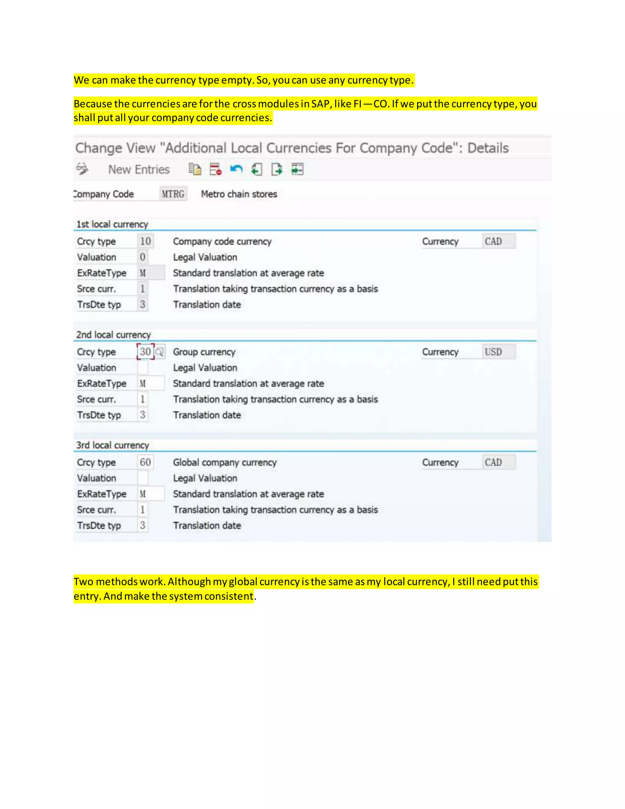 We can make the currency type empty.So,youcan use any currencytype.
Because the currenciesare forthe crossmodulesinSAP,like FI—CO.If we putthe currencytype,you
shall putall your companycode currencies.
Two methodswork.Althoughmyglobal currencyisthe same asmy local currency,I still needputthis
entry.Andmake the systemconsistent.