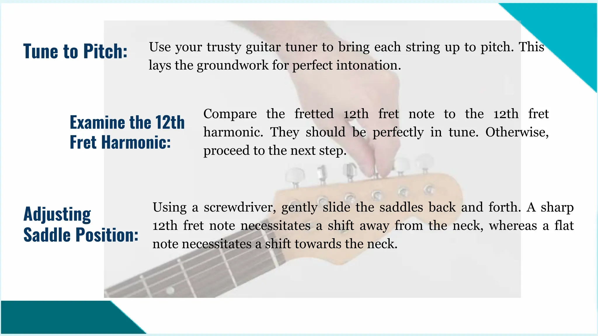 Use your trusty guitar tuner to bring each string up to pitch. This
lays the groundwork for perfect intonation.
Tune to Pitch:
Examine the 12th
Fret Harmonic:
Compare the fretted 12th fret note to the 12th fret
harmonic. They should be perfectly in tune. Otherwise,
proceed to the next step.
Using a screwdriver, gently slide the saddles back and forth. A sharp
12th fret note necessitates a shift away from the neck, whereas a flat
note necessitates a shift towards the neck.
Adjusting
Saddle Position:
 