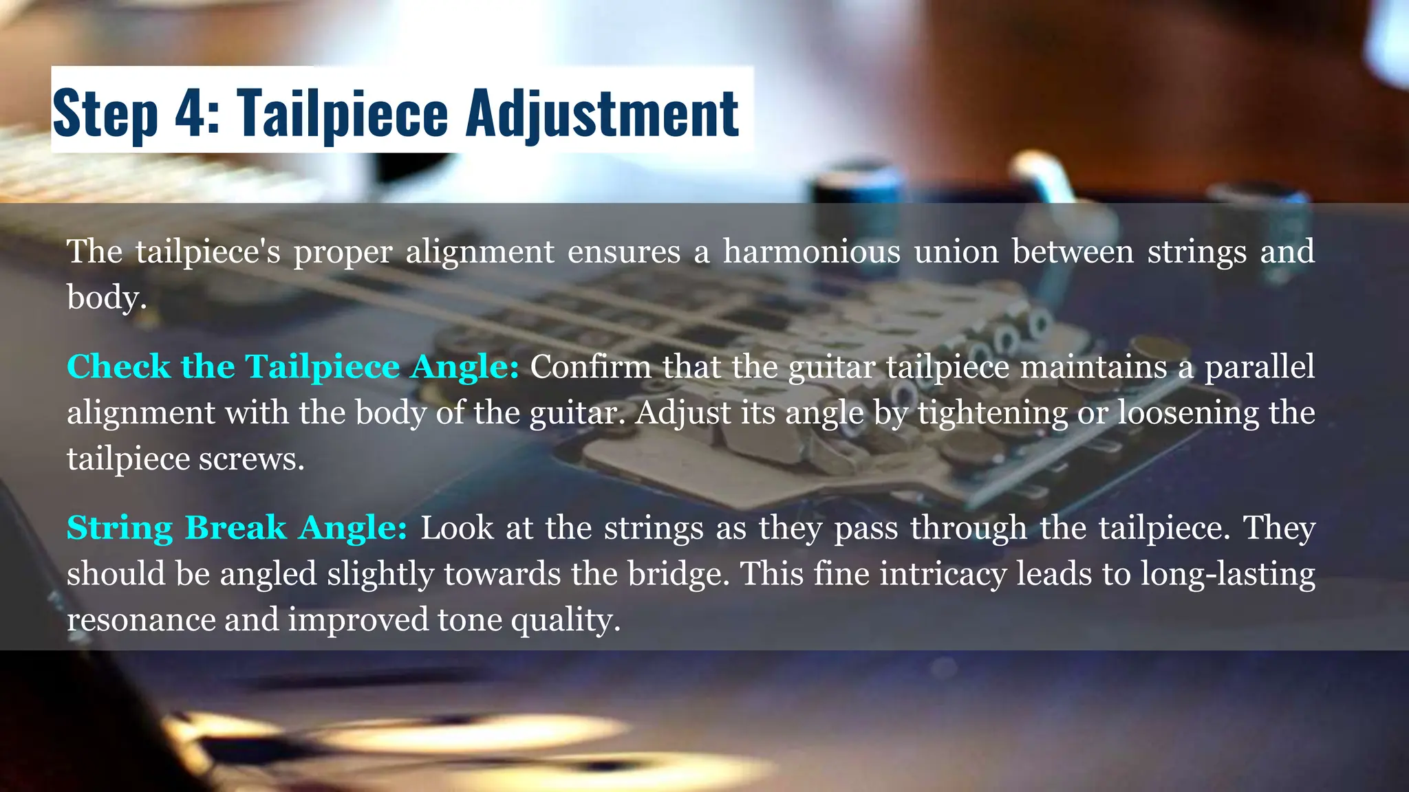 The tailpiece's proper alignment ensures a harmonious union between strings and
body.
Check the Tailpiece Angle: Confirm that the guitar tailpiece maintains a parallel
alignment with the body of the guitar. Adjust its angle by tightening or loosening the
tailpiece screws.
String Break Angle: Look at the strings as they pass through the tailpiece. They
should be angled slightly towards the bridge. This fine intricacy leads to long-lasting
resonance and improved tone quality.
Step 4: Tailpiece Adjustment
 