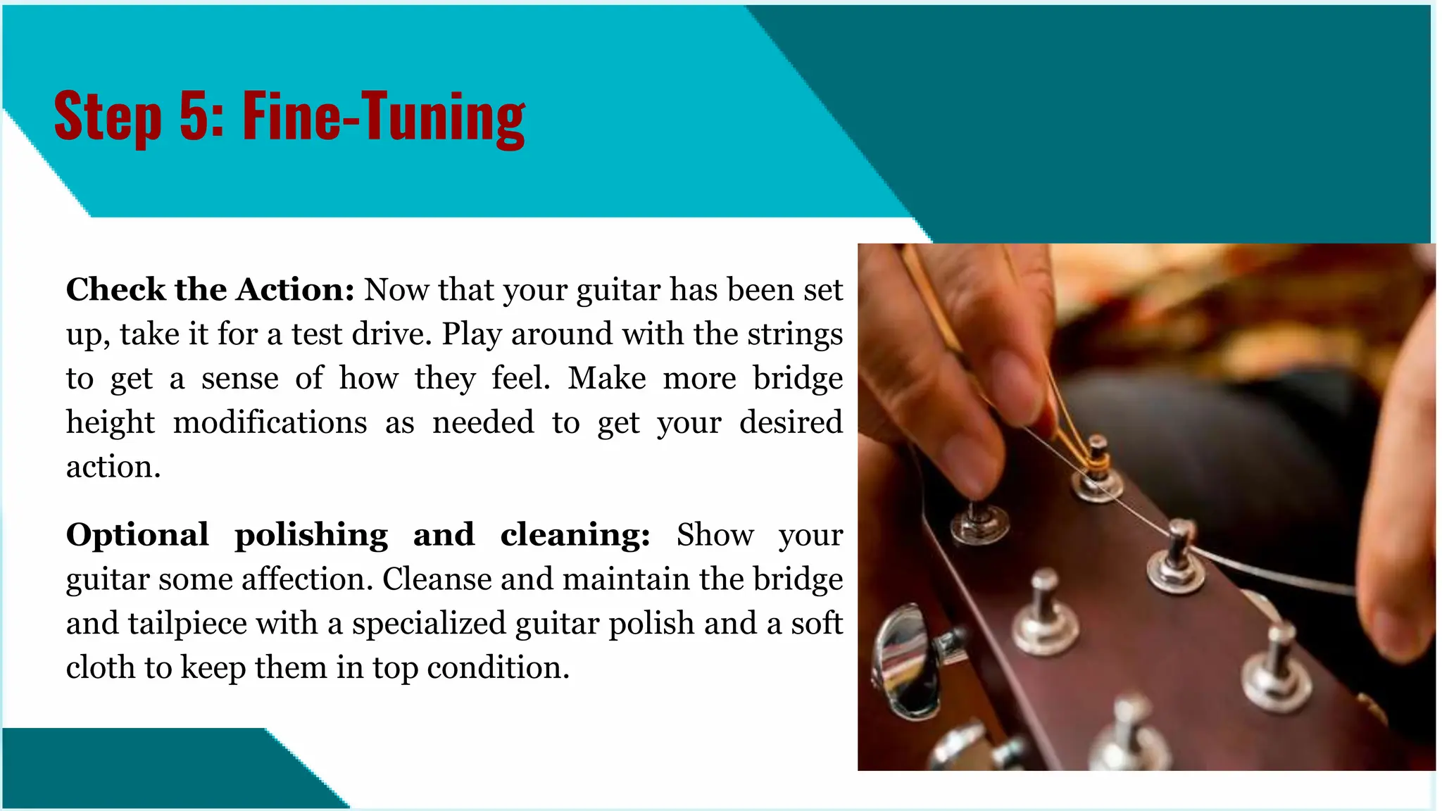Check the Action: Now that your guitar has been set
up, take it for a test drive. Play around with the strings
to get a sense of how they feel. Make more bridge
height modifications as needed to get your desired
action.
Optional polishing and cleaning: Show your
guitar some affection. Cleanse and maintain the bridge
and tailpiece with a specialized guitar polish and a soft
cloth to keep them in top condition.
Step 5: Fine-Tuning
 