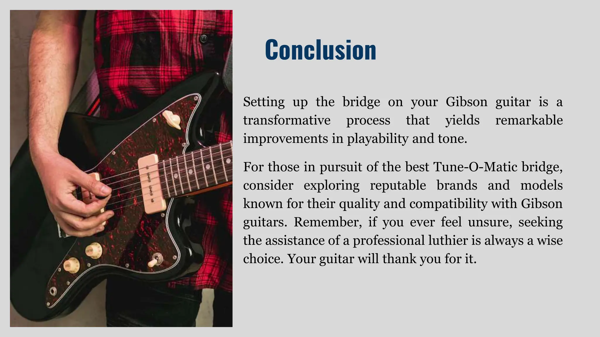 Conclusion
Setting up the bridge on your Gibson guitar is a
transformative process that yields remarkable
improvements in playability and tone.
For those in pursuit of the best Tune-O-Matic bridge,
consider exploring reputable brands and models
known for their quality and compatibility with Gibson
guitars. Remember, if you ever feel unsure, seeking
the assistance of a professional luthier is always a wise
choice. Your guitar will thank you for it.
 