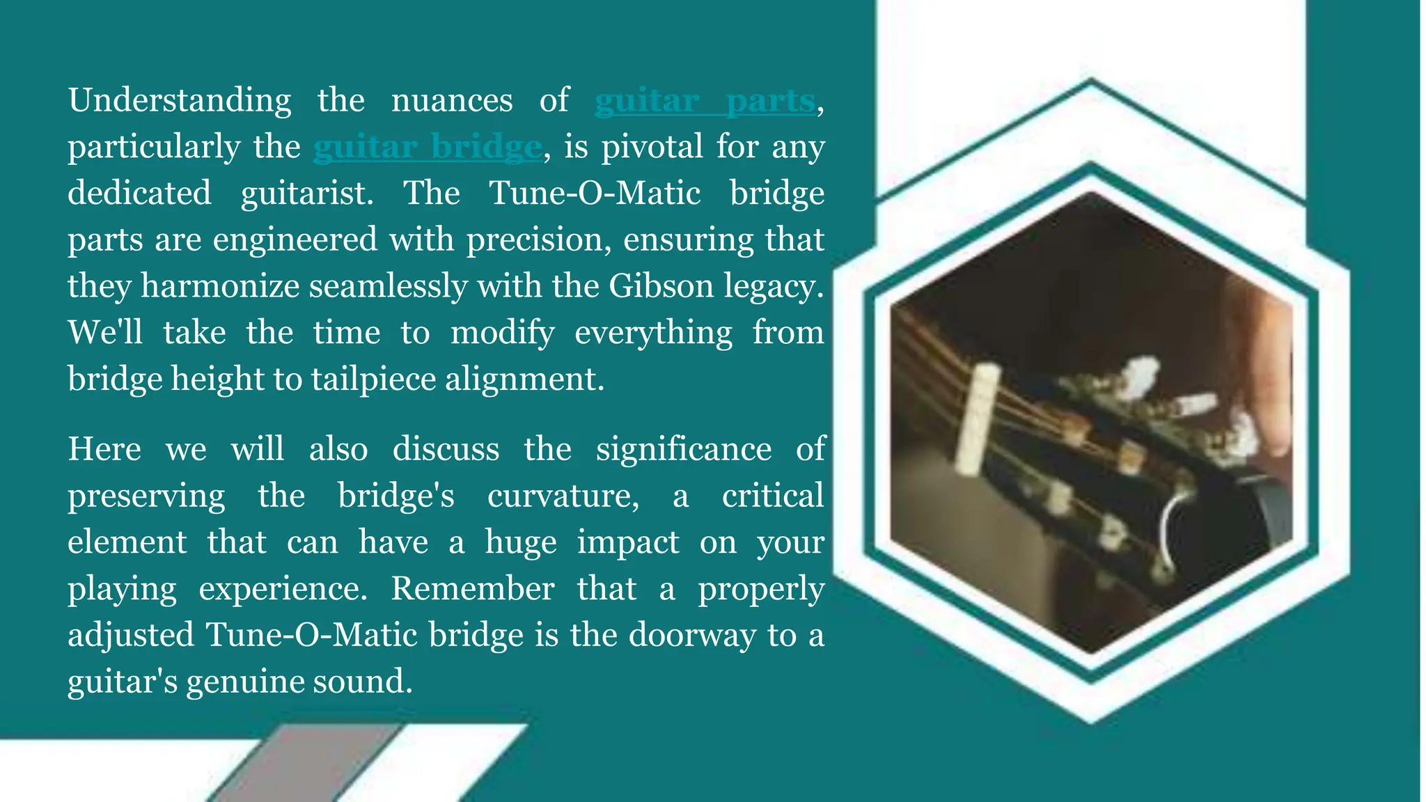 Understanding the nuances of guitar parts,
particularly the guitar bridge, is pivotal for any
dedicated guitarist. The Tune-O-Matic bridge
parts are engineered with precision, ensuring that
they harmonize seamlessly with the Gibson legacy.
We'll take the time to modify everything from
bridge height to tailpiece alignment.
Here we will also discuss the significance of
preserving the bridge's curvature, a critical
element that can have a huge impact on your
playing experience. Remember that a properly
adjusted Tune-O-Matic bridge is the doorway to a
guitar's genuine sound.
 