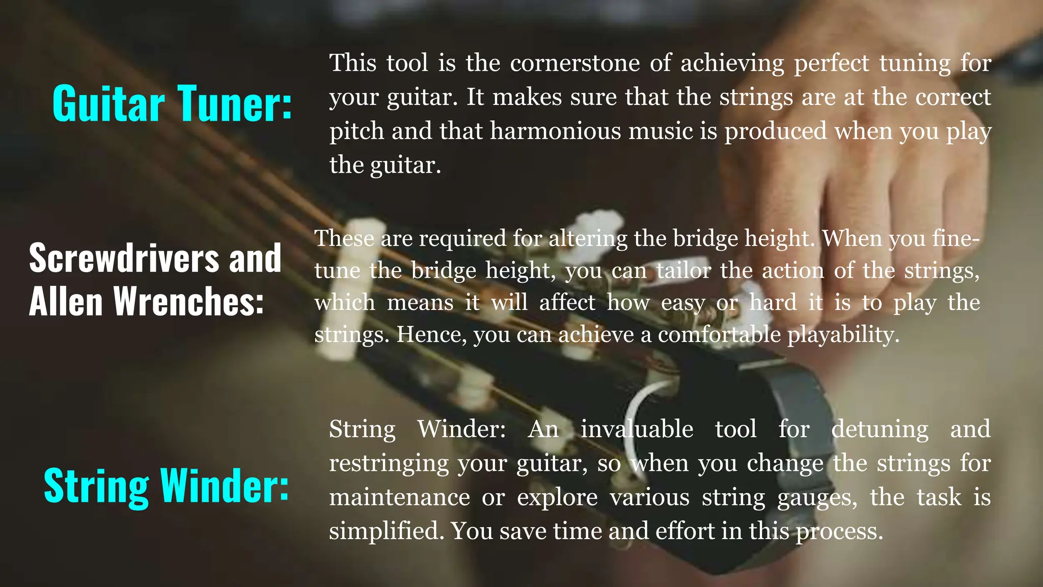 Guitar Tuner:
This tool is the cornerstone of achieving perfect tuning for
your guitar. It makes sure that the strings are at the correct
pitch and that harmonious music is produced when you play
the guitar.
String Winder:
String Winder: An invaluable tool for detuning and
restringing your guitar, so when you change the strings for
maintenance or explore various string gauges, the task is
simplified. You save time and effort in this process.
These are required for altering the bridge height. When you fine-
tune the bridge height, you can tailor the action of the strings,
which means it will affect how easy or hard it is to play the
strings. Hence, you can achieve a comfortable playability.
Screwdrivers and
Allen Wrenches:
 