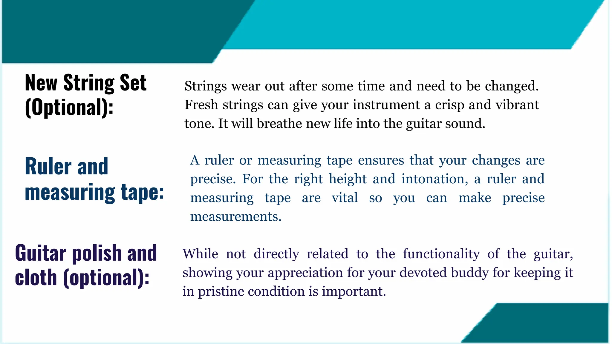 While not directly related to the functionality of the guitar,
showing your appreciation for your devoted buddy for keeping it
in pristine condition is important.
Guitar polish and
cloth (optional):
Strings wear out after some time and need to be changed.
Fresh strings can give your instrument a crisp and vibrant
tone. It will breathe new life into the guitar sound.
New String Set
(Optional):
A ruler or measuring tape ensures that your changes are
precise. For the right height and intonation, a ruler and
measuring tape are vital so you can make precise
measurements.
Ruler and
measuring tape:
 