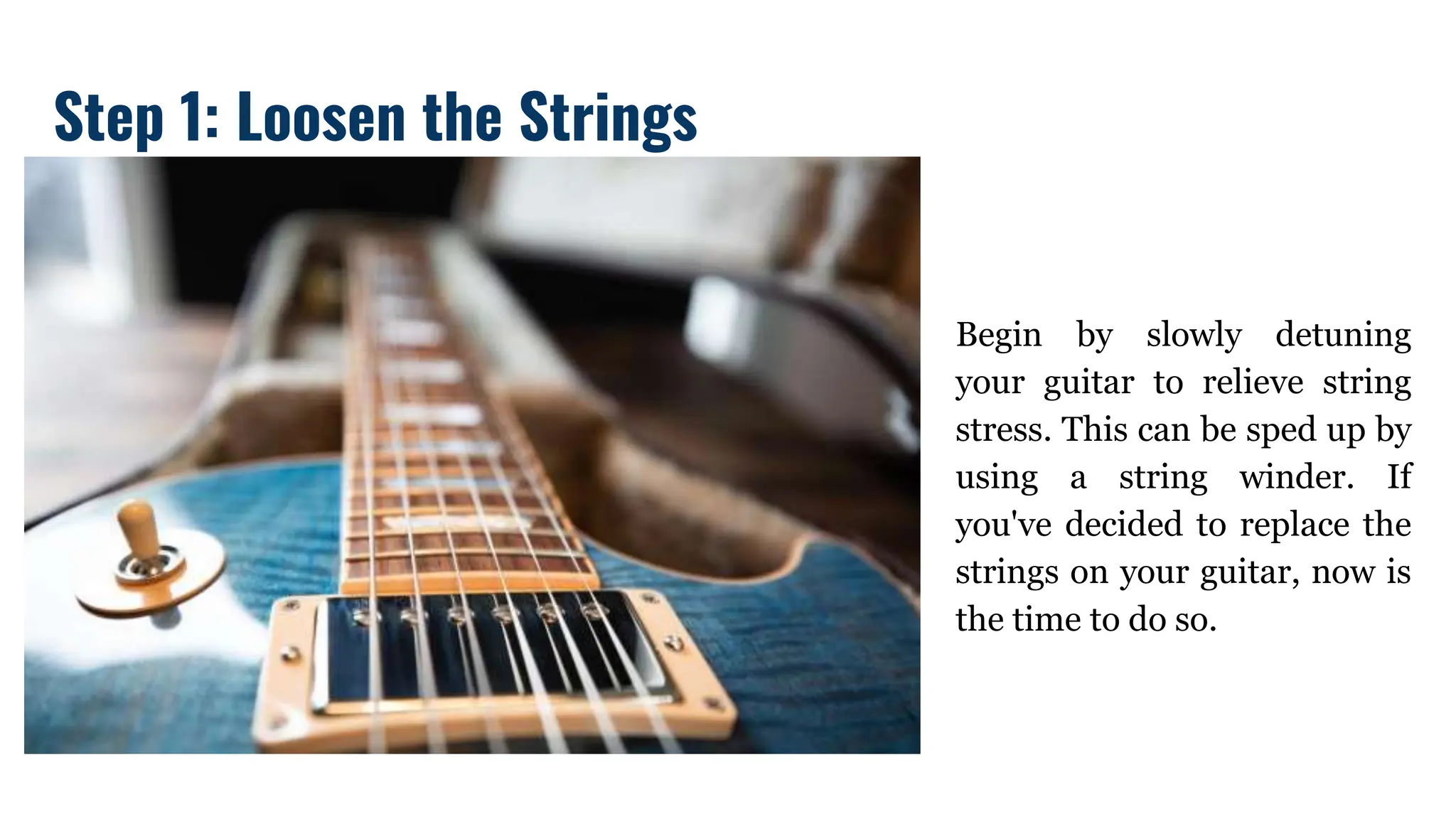 Begin by slowly detuning
your guitar to relieve string
stress. This can be sped up by
using a string winder. If
you've decided to replace the
strings on your guitar, now is
the time to do so.
Step 1: Loosen the Strings
 