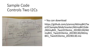 Sample Code
Controls Two I2Cs
• You can download
https://github.com/ytanno/Attiny841Tw
oI2CSample/blob/master/Attiny841Side
/Attiny841_TwoI2CDemo_20190130/Att
iny841_TwoI2CDemo_20190130/Attiny
841_TwoI2CDemo_20190130.ino
 