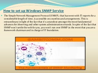 How to set up Windows SNMP Service
 The Simple Network Management Protocol (SNMP), that has went with IT experts for a
considerable length of time, is accessible on countless and arrangements. This is
extraordinary in light of the fact that it's a standout amongst the most fundamental
advances for observing and other system administration errands. In spite of the fact that
SNMP won't settle the web for you, you won't run over SNMP in the event that you are a
framework chairman and in charge of IT foundation.
 