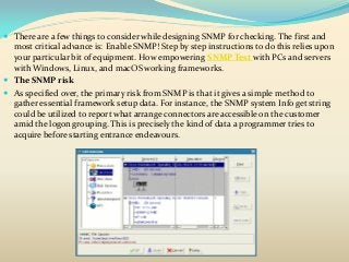  There are a few things to consider while designing SNMP for checking. The first and
most critical advance is: Enable SNMP! Step by step instructions to do this relies upon
your particular bit of equipment. How empowering SNMP Test with PCs and servers
with Windows, Linux, and macOS working frameworks.
 The SNMP risk
 As specified over, the primary risk from SNMP is that it gives a simple method to
gather essential framework setup data. For instance, the SNMP system Info get string
could be utilized to report what arrange connectors are accessible on the customer
amid the logon grouping. This is precisely the kind of data a programmer tries to
acquire before starting entrance endeavours.
 