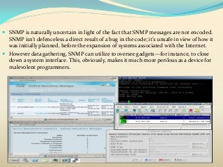  SNMP is naturally uncertain in light of the fact that SNMP messages are not encoded.
SNMP isn't defenceless a direct result of a bug in the code; it's unsafe in view of how it
was initially planned, before the expansion of systems associated with the Internet.
 However data gathering, SNMP can utilize to oversee gadgets—for instance, to close
down a system interface. This, obviously, makes it much more perilous as a device for
malevolent programmers.
 