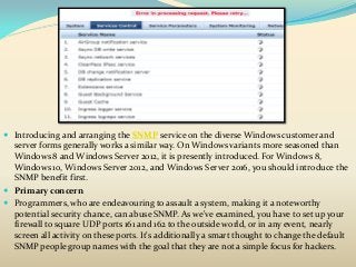  Introducing and arranging the SNMP service on the diverse Windows customer and
server forms generally works a similar way. On Windows variants more seasoned than
Windows 8 and Windows Server 2012, it is presently introduced. For Windows 8,
Windows 10, Windows Server 2012, and Windows Server 2016, you should introduce the
SNMP benefit first.
 Primary concern
 Programmers, who are endeavouring to assault a system, making it a noteworthy
potential security chance, can abuse SNMP. As we've examined, you have to set up your
firewall to square UDP ports 161 and 162 to the outside world, or in any event, nearly
screen all activity on these ports. It's additionally a smart thought to change the default
SNMP people group names with the goal that they are not a simple focus for hackers.
 