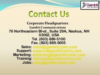 Corporate Headquarters
Gambit Communications
76 Northeastern Blvd., Suite 29A, Nashua, NH
03062, USA
Tel. (603) 889-5100
Fax. (603) 889-5005
Sales: sales@gambitcomm.com
Support: support@gambitcomm.com
Marketing: marketing@gambitcomm.com
Training: training@gambitcomm.com
Jobs: jobs@gambitcomm.com
 