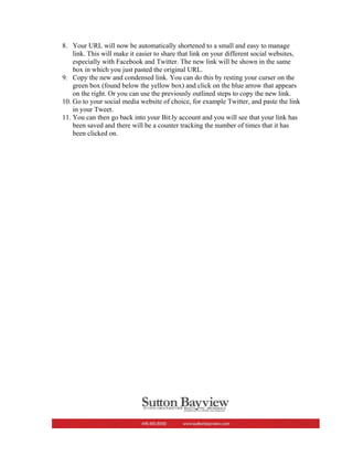 8. Your URL will now be automatically shortened to a small and easy to manage
    link. This will make it easier to share that link on your different social websites,
    especially with Facebook and Twitter. The new link will be shown in the same
    box in which you just pasted the original URL.
9. Copy the new and condensed link. You can do this by resting your curser on the
    green box (found below the yellow box) and click on the blue arrow that appears
    on the right. Or you can use the previously outlined steps to copy the new link.
10. Go to your social media website of choice, for example Twitter, and paste the link
    in your Tweet.
11. You can then go back into your Bit.ly account and you will see that your link has
    been saved and there will be a counter tracking the number of times that it has
    been clicked on.
 