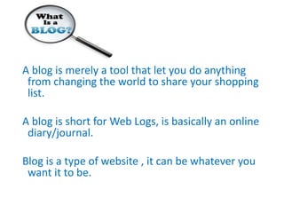   A blog is merely a tool that let you do anything from changing the world to share your shopping list.  A blog is short for Web Logs, is basically an online diary/journal.   Blog is a type of website , it can be whatever you want it to be.  