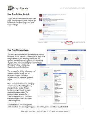 SET UP A BUSINESS FACEBOOK PAGE
                                             
 
Step One: Getting Started. 

To get started with creating your own 
page, simply log into your account, go 
to the bottom of the page, and click 
Create a Page. 

 

 

 

 

 

Step Two: Pick your type. 

You have a choice of what type of page you want 
to create. When you click on the type of page that 
fits your needs, you’ll be required to fill out 
specific information and agree to the Facebook 
Pages Terms. For this example, we’ll take you 
through creating a Company, 
Organization, or Institution. 

The process for all the other types of 
pages is similar, you’ll just be 
required to enter different 
information for different types of 
pages. 

Once you’ve identified the category 
your business should be placed, 
along with the name of your 
business, you’re ready to start 
customizing your page. The 
customization process for a 
Facebook page is very similar to 
customizing your own personal 
Facebook profile.  

Facebook helps you through the 
customization process by giving you a list of things you should do to get started. 

                  www.MayeCreate.com  (573) 447-1836  307 Locust  Columbia, MO 65201
 
 
 