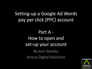 Setting-up a Google Ad Words
 pay per click (PPC) account

          Part A -
     How to open and
    set-up your account
         By Ann Stanley
     Anicca Digital Solutions
 