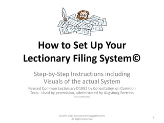 How to Set Up Your
        Lectionary Filing System©
      www.LectionaryFilingSystem.com
                  Step-by-Step Instructions including
                     Visuals of the actual System
              Revised Common Lectionary©1992 by Consultation on Common
               Texts. Used by permission, administered by Augsburg Fortress
                                         Version09032012




©1994, 2012
                                WWW.LECTIONARYFILINGSYSTEM.COM                1
ALL RIGHTS RESERVED
 
