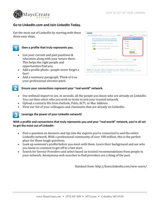 HOW TO SET UP YOUR LINKEDIN
                                              
 
Go to LinkedIn.com and Join LinkedIn Today.  

Get the most out of LinkedIn by starting with these 
three easy steps. 
 

        Own a profile that truly represents you. 

       List your current and past positions & 
        education along with your tenure there. 
        This helps the right people and 
        opportunities find you. 
       Add a profile photo– people never forget a 
        face! 
       Add a summary paragraph. Think of it as 
        your professional elevator pitch. 

        Ensure your connections represent your “real‐world” network. 

       Use webmail import to see, in seconds, all the people you know who are already on LinkedIn. 
        You can then select who you wish to invite to join your trusted network. 
       Upload a contacts file from Outlook, Palm, ACT!, or Mac Address 
       View our list of your colleagues and classmates that are already on LinkedIn. 

        Leverage the power of your LinkedIn network! 

With a profile and connections that truly represents you and your “real‐world” network, you’re all set 
to get the most out of LinkedIn. 

       Post a question on Answers and tap into the experts you’re connected to and the entire 
        LinkedIn network. With a professional community of over 100 million, this is the perfect 
        place for those tough questions. 
       Look up someone’s profile before you meet with them. Learn their background and see who 
        you know in common to get off to a fast start. 
       Search for Service Providers and select based on trusted recommendations from people in 
        your network. Anonymous web searches to find providers are a thing of the past. 

 
                                                     Handout from: http://learn.linkedin.com/new‐users/ 




                   www.MayeCreate.com  (573) 447-1836  307 Locust  Columbia, MO 65201
 
 
 