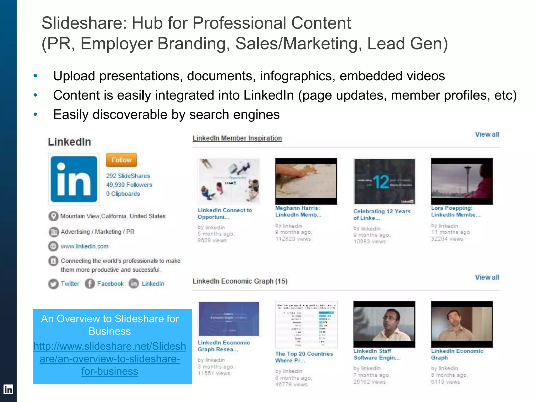 Slideshare: Hub for Professional Content
(PR, Employer Branding, Sales/Marketing, Lead Gen)
• Upload presentations, documents, infographics, embedded videos
• Content is easily integrated into LinkedIn (page updates, member profiles, etc)
• Easily discoverable by search engines
An Overview to Slideshare for
Business
http://www.slideshare.net/Slidesh
are/an-overview-to-slideshare-
for-business
 