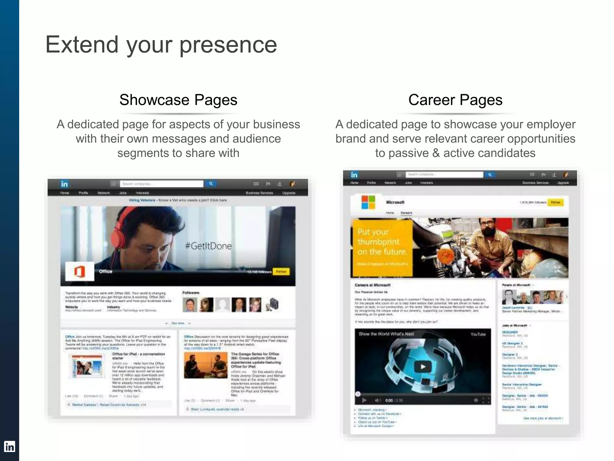 Extend your presence
A dedicated page for aspects of your business
with their own messages and audience
segments to share with
Showcase Pages
A dedicated page to showcase your employer
brand and serve relevant career opportunities
to passive & active candidates
Career Pages
 