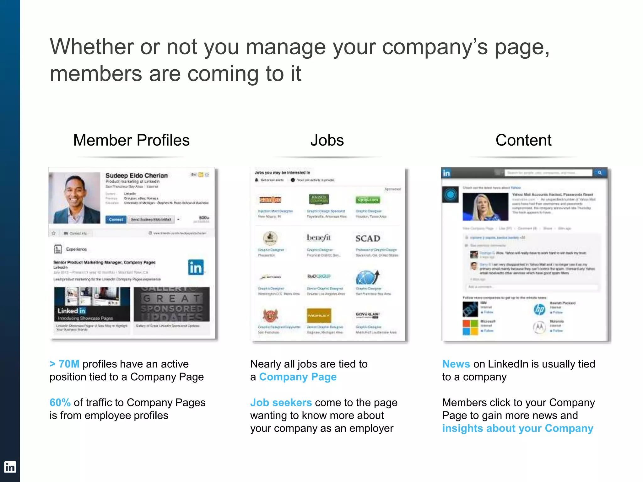 Whether or not you manage your company’s page,
members are coming to it
Member Profiles Jobs Content
> 70M profiles have an active
position tied to a Company Page
60% of traffic to Company Pages
is from employee profiles
Nearly all jobs are tied to
a Company Page
Job seekers come to the page
wanting to know more about
your company as an employer
News on LinkedIn is usually tied
to a company
Members click to your Company
Page to gain more news and
insights about your Company
 