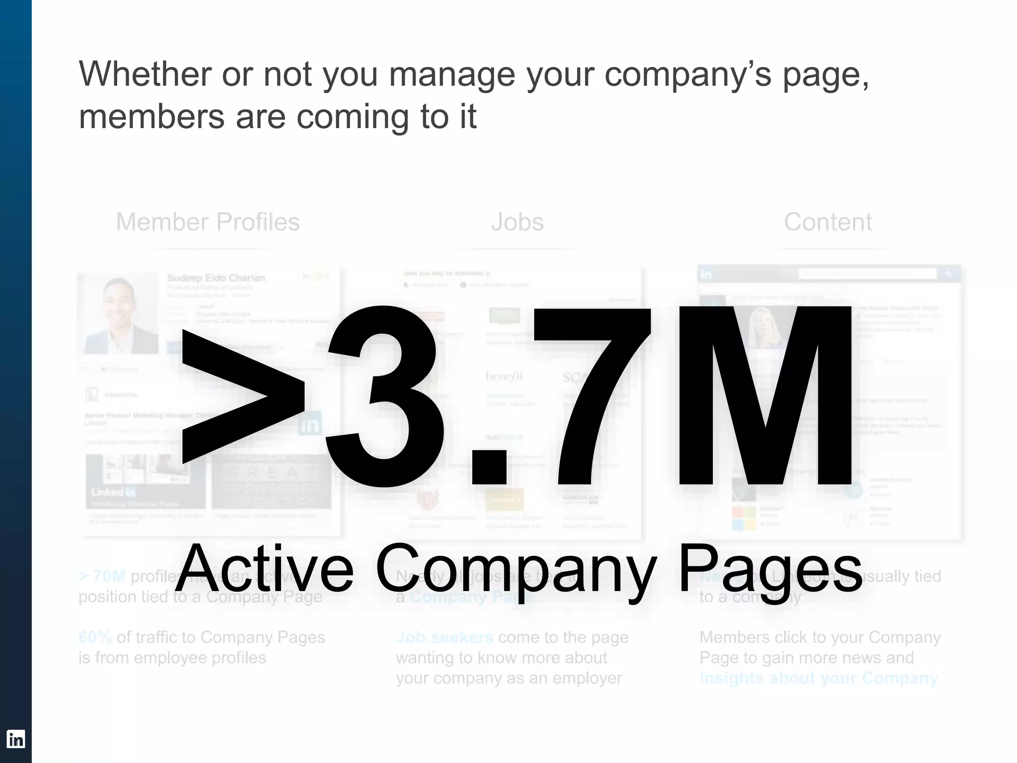Whether or not you manage your company’s page,
members are coming to it
Member Profiles Jobs Content
> 70M profiles have an active
position tied to a Company Page
60% of traffic to Company Pages
is from employee profiles
Nearly all jobs are tied to
a Company Page
Job seekers come to the page
wanting to know more about
your company as an employer
News on LinkedIn is usually tied
to a company
Members click to your Company
Page to gain more news and
insights about your Company
>3.7MActive Company Pages
 