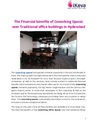 1
The Financial benefits of Coworking Spaces
over Traditional office buildings in Hyderabad
The coworking spaces have gained immense popularity in the last one decade in
India. The major growth has been witnessed in the metropolitan cities in India and
Hyderabad is not an exception for sure. Over the past couple of years, the larger
companies, as well as the startups, have actively started to realize the financial
benefits that are attached to the shared office spaces. As a result of the coworking
spaces immense popularity, the big media conglomerates and the various tech
giants majorly prefer to move their employees to the coworking as well as the
incubator spaces. These particular workspaces are being set up to such a level that
the Fortune 500 technology companies are finding them very lucrative to adopt
them. The coworking spaces undoubtedly have better access to the innovations,
innovators and also exceptional talents.
The icing on the cake is that all these facilities are available at a much lower cost.
The financial benefits of the coworking office spaces over the traditional offices
 