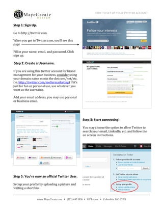 HOW TO SET UP YOUR TWITTER ACCOUNT
                                            
 
Step 1: Sign Up.  

Go to http://twitter.com. 

When you get to Twitter.com, you’ll see this 
page  

Fill in your name, email, and password. Click 
sign up.  

 Step 2: Create a Username. 

If you are using this twitter account for brand 
management for your business, consider using 
your domain name minus the dot com/net/etc. 
(ie. http://twitter.com/mollermarketing) If it’s 
just for fun or personal use, use whatever you 
want as the username. 

Add your email address, you may use personal 
or business email. 


                                                     

                                                    Step 3: Start connecting!  

                                                    You may choose the option to allow Twitter to 
                                                    search your email, LinkedIn, etc. and follow the 
                                                    on screen instructions. 




 

 

Step 5: You’re now an official Twitter User. 

Set up your profile by uploading a picture and 
writing a short bio.  


                 www.MayeCreate.com  (573) 447-1836  307 Locust  Columbia, MO 65201
 
 
 