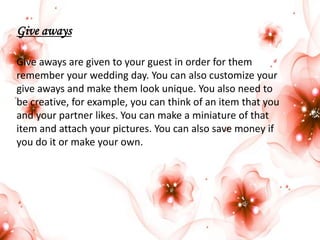 Give aways
Give aways are given to your guest in order for them
remember your wedding day. You can also customize your
give aways and make them look unique. You also need to
be creative, for example, you can think of an item that you
and your partner likes. You can make a miniature of that
item and attach your pictures. You can also save money if
you do it or make your own.

 
