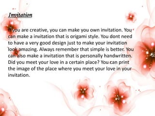 Invitation
If you are creative, you can make you own invitation. You
can make a invitation that is origami style. You dont need
to have a very good design just to make your invitation
look amazing. Always remember that simple is better. You
can also make a invitation that is personally handwritten.
Did you meet your love in a certain place? You can print
the image of the place where you meet your love in your
invitation.

 