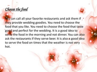 Choose the food
You can call all your favorite restaurants and ask them if
they provide wedding goodies. You need to choose the
food that you like. You need to choose the food that taste
good and perfect for the wedding. It is a good idea to
serve the food in the morning and not dinner. You can also
ask the restaurants if they serve beer. It is also a good idea
to serve the food on times that the weather is not very
hot.

 