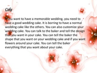 Cake
If you want to have a memorable wedding, you need to
have a good wedding cake. It is borring to have a normal
wedding cake like the others. You can also customize your
wedding cake. You can talk to the baker and tell the design
that you want in your cake. You can tell the baker the
shape that you want on your wedding cake and if you want
flowers around your cake. You can tell the baker
everything that you want about your cake.

 