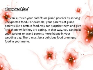 Unexpected food
You can surprice your parents or grand parents by serving
unexpected food. For example, your parents of grand
parents like a certain food, you can surprise them and give
it to them while they are eating. In that way, you can make
your parents or grand parents more happy in your
wedding day. There must be a delicious food or unique
food in your menu.

 
