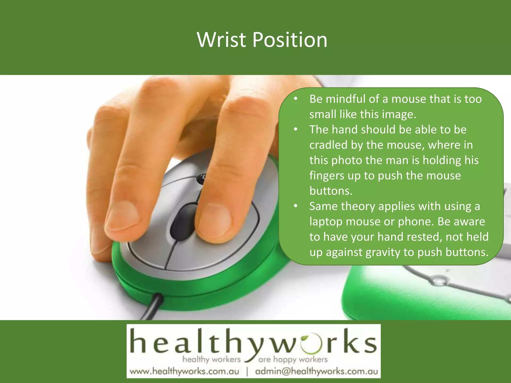 Wrist Position
• Be mindful of a mouse that is too
small like this image.
• The hand should be able to be
cradled by the mouse, where in
this photo the man is holding his
fingers up to push the mouse
buttons.
• Same theory applies with using a
laptop mouse or phone. Be aware
to have your hand rested, not held
up against gravity to push buttons.
 