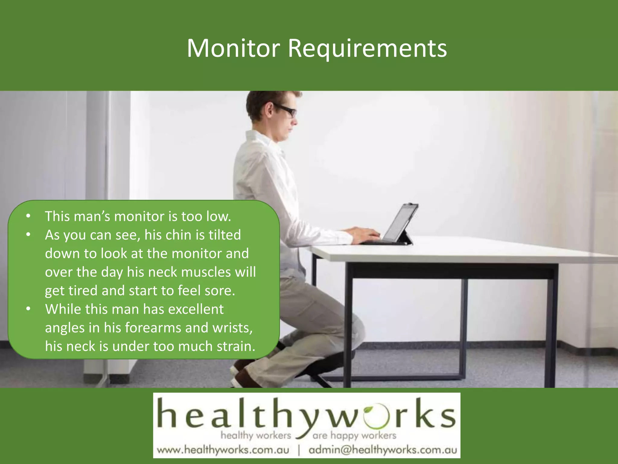 Monitor Requirements
• This man’s monitor is too low.
• As you can see, his chin is tilted
down to look at the monitor and
over the day his neck muscles will
get tired and start to feel sore.
• While this man has excellent
angles in his forearms and wrists,
his neck is under too much strain.
 