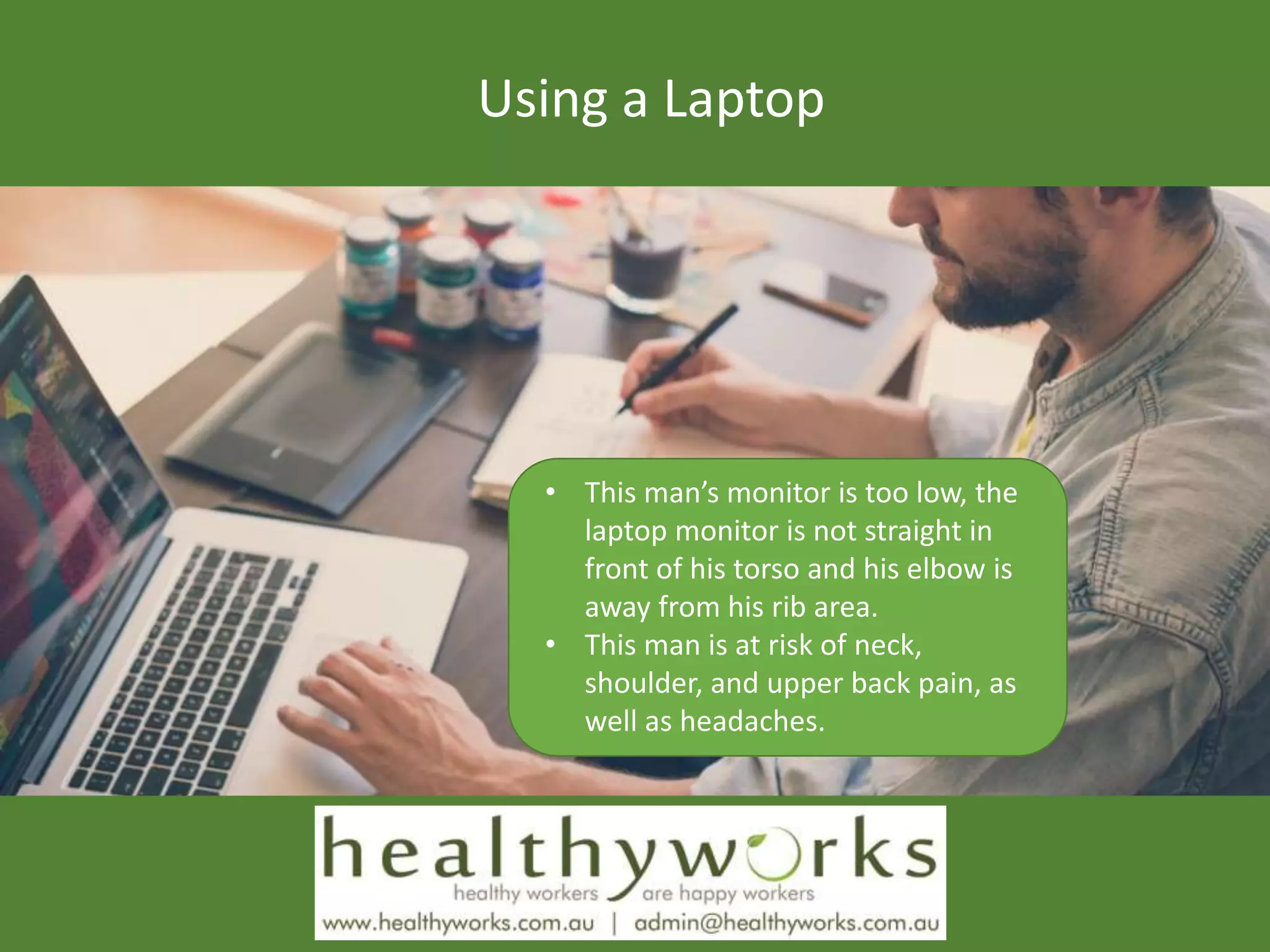 Using a Laptop
• This man’s monitor is too low, the
laptop monitor is not straight in
front of his torso and his elbow is
away from his rib area.
• This man is at risk of neck,
shoulder, and upper back pain, as
well as headaches.
 