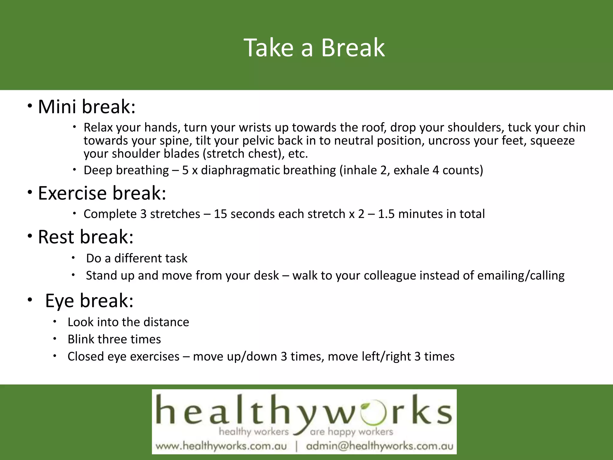 Take a Break
 Mini break:
 Relax your hands, turn your wrists up towards the roof, drop your shoulders, tuck your chin
towards your spine, tilt your pelvic back in to neutral position, uncross your feet, squeeze
your shoulder blades (stretch chest), etc.
 Deep breathing – 5 x diaphragmatic breathing (inhale 2, exhale 4 counts)
 Exercise break:
 Complete 3 stretches – 15 seconds each stretch x 2 – 1.5 minutes in total
 Rest break:
 Do a different task
 Stand up and move from your desk – walk to your colleague instead of emailing/calling
 Eye break:
 Look into the distance
 Blink three times
 Closed eye exercises – move up/down 3 times, move left/right 3 times
 