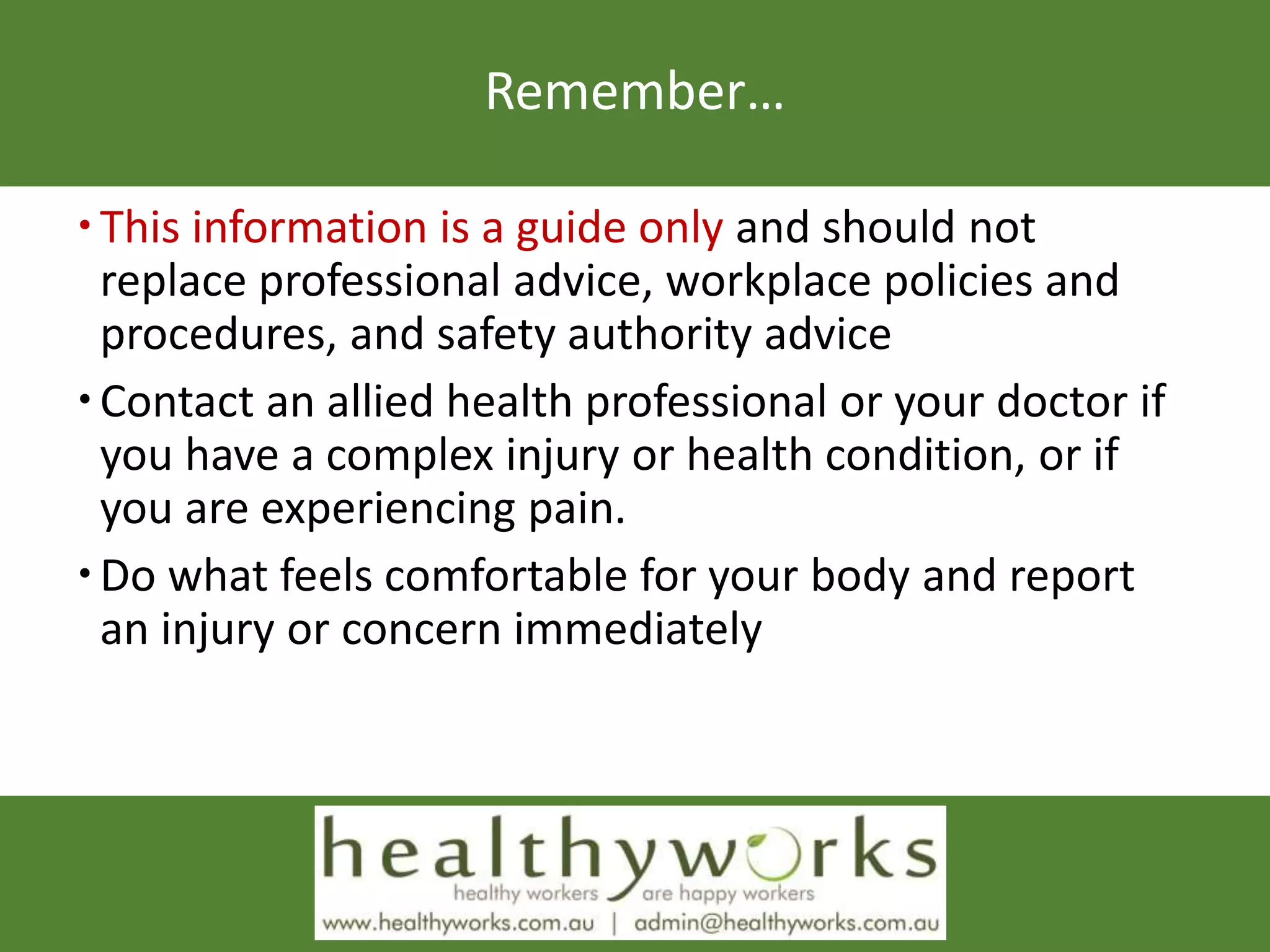 Remember…
This information is a guide only and should not
replace professional advice, workplace policies and
procedures, and safety authority advice
Contact an allied health professional or your doctor if
you have a complex injury or health condition, or if
you are experiencing pain.
Do what feels comfortable for your body and report
an injury or concern immediately
 