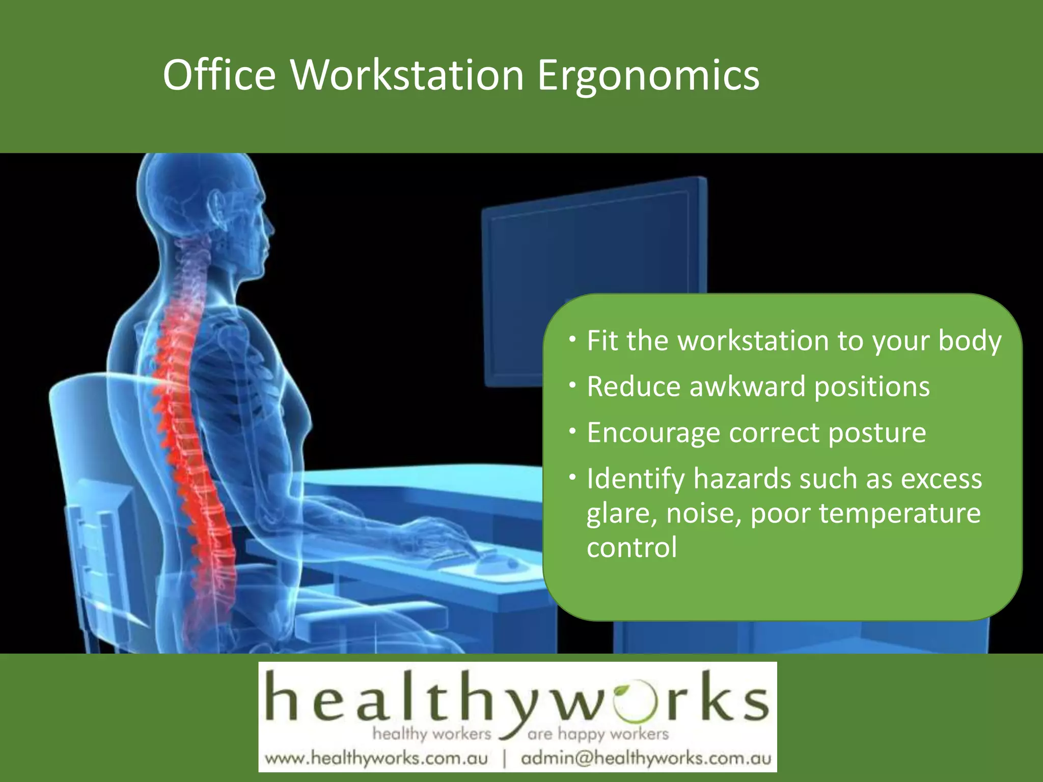 Office Workstation Ergonomics
 Fit the workstation to your body
 Reduce awkward positions
 Encourage correct posture
 Identify hazards such as excess
glare, noise, poor temperature
control
 