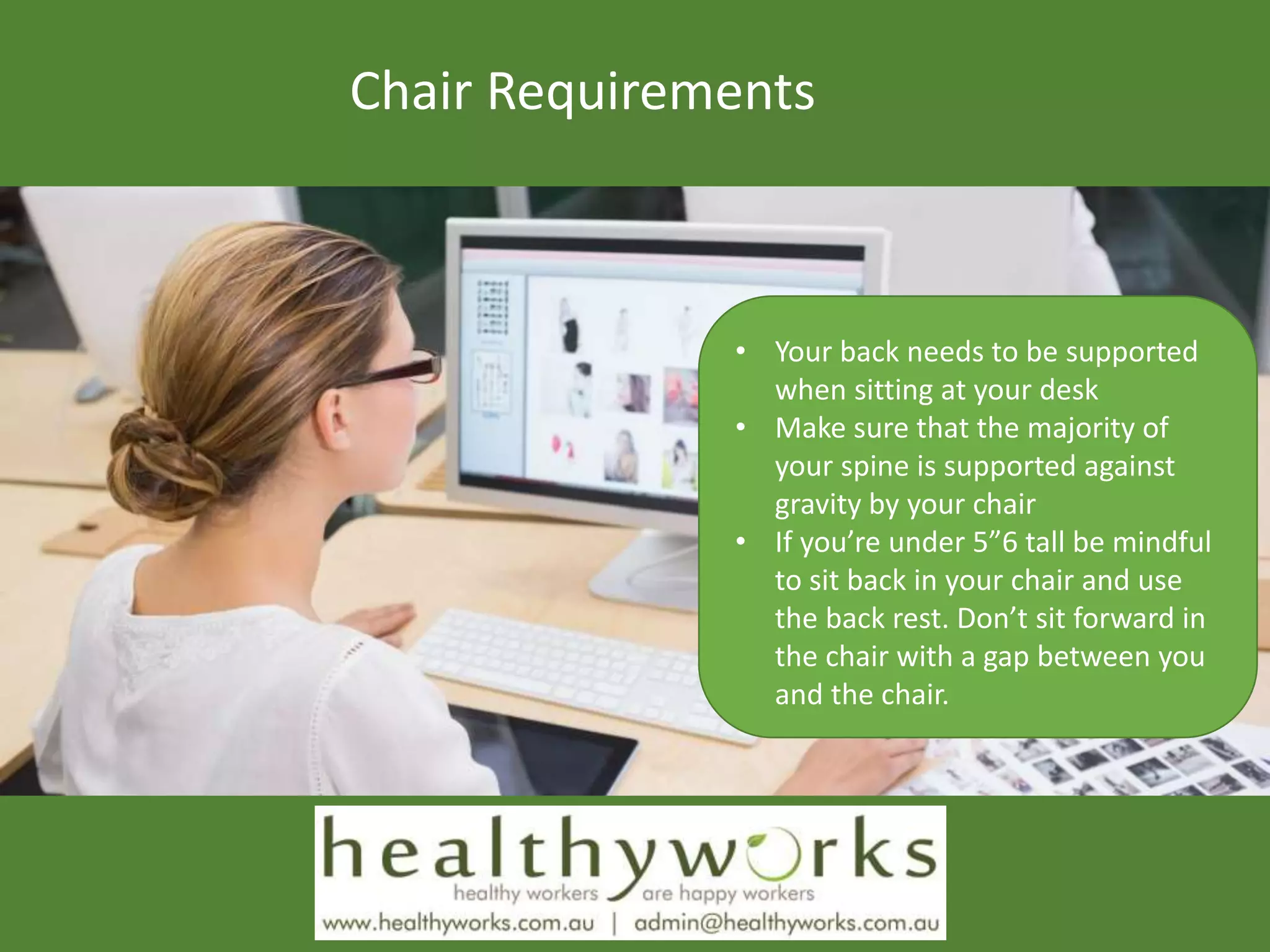 Chair Requirements
• Your back needs to be supported
when sitting at your desk
• Make sure that the majority of
your spine is supported against
gravity by your chair
• If you’re under 5”6 tall be mindful
to sit back in your chair and use
the back rest. Don’t sit forward in
the chair with a gap between you
and the chair.
 