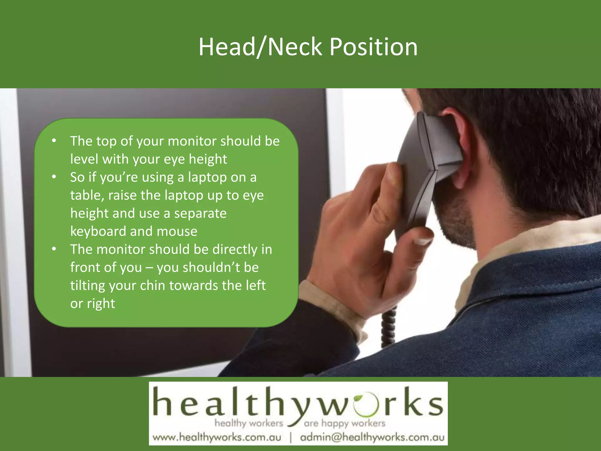 Head/Neck Position
• The top of your monitor should be
level with your eye height
• So if you’re using a laptop on a
table, raise the laptop up to eye
height and use a separate
keyboard and mouse
• The monitor should be directly in
front of you – you shouldn’t be
tilting your chin towards the left
or right
 
