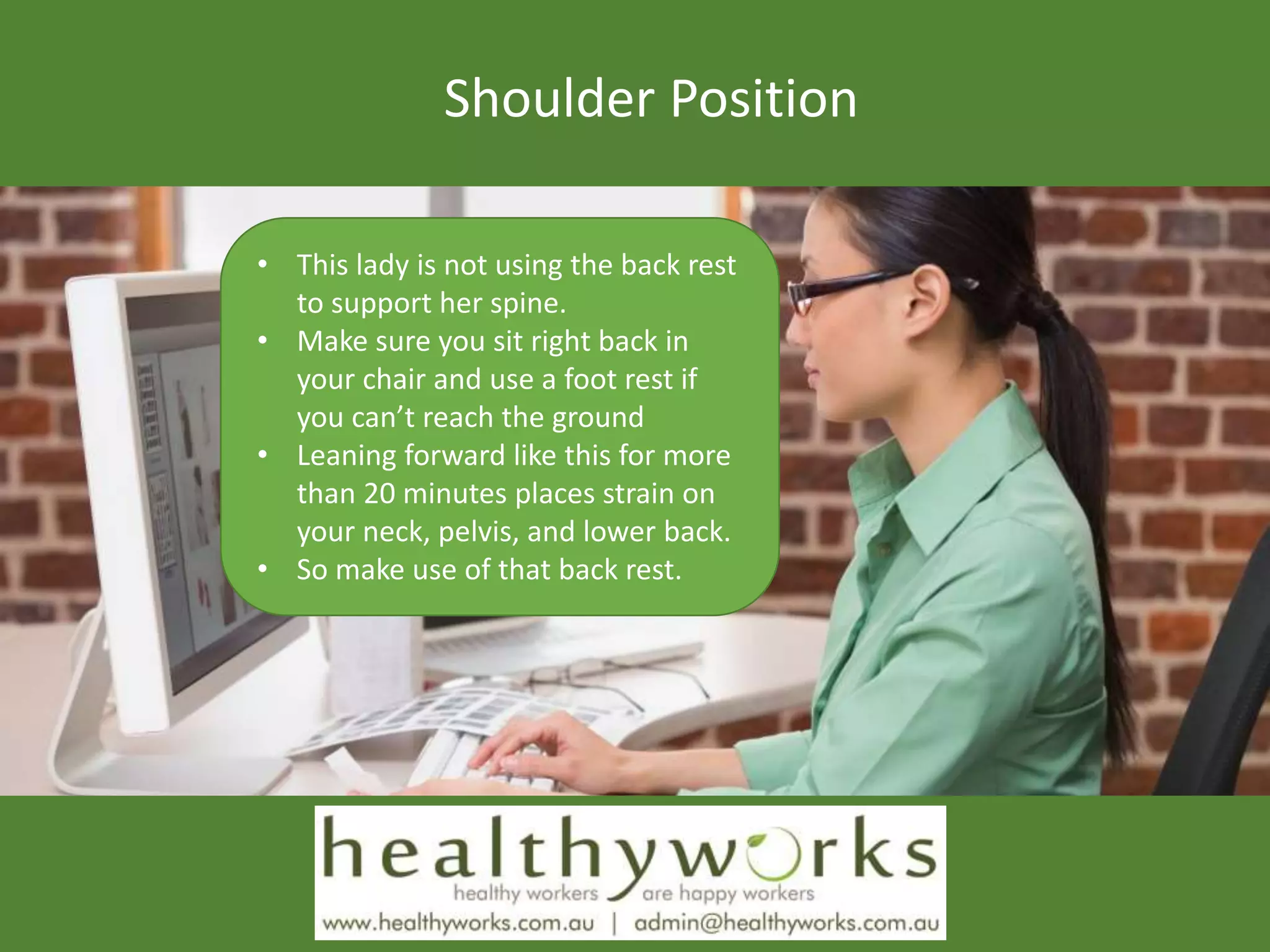 Shoulder Position
• This lady is not using the back rest
to support her spine.
• Make sure you sit right back in
your chair and use a foot rest if
you can’t reach the ground
• Leaning forward like this for more
than 20 minutes places strain on
your neck, pelvis, and lower back.
• So make use of that back rest.
 